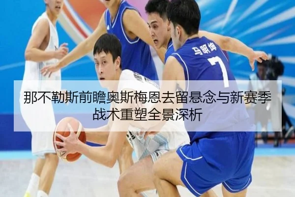 那不勒斯前瞻奥斯梅恩去留悬念与新赛季战术重塑全景深析