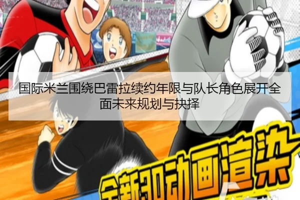 国际米兰围绕巴雷拉续约年限与队长角色展开全面未来规划与抉择