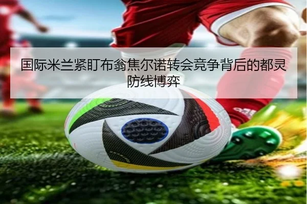国际米兰紧盯布翁焦尔诺转会竞争背后的都灵防线博弈