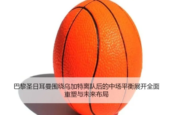 巴黎圣日耳曼围绕乌加特离队后的中场平衡展开全面重塑与未来布局