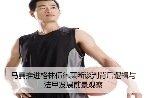 马赛推进格林伍德买断谈判背后逻辑与法甲发展前景观察