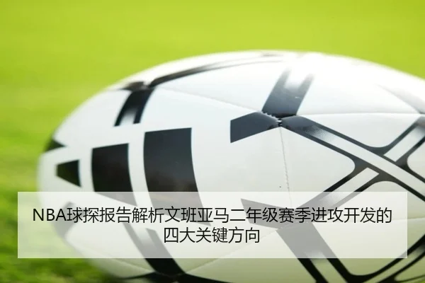 NBA球探报告解析文班亚马二年级赛季进攻开发的四大关键方向
