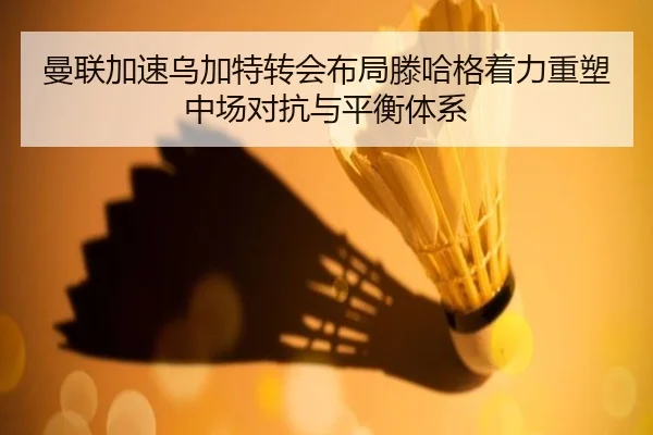 曼联加速乌加特转会布局滕哈格着力重塑中场对抗与平衡体系