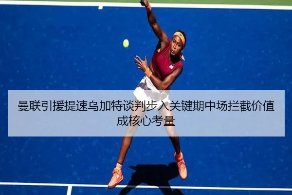 曼联引援提速乌加特谈判步入关键期中场拦截价值成核心考量